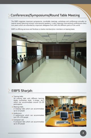 Conferences/Symposiums/Round Table Meeting

The EIBFS organizes important symposiums, roundtable meetings, workshops and conferences annually on
topical issues featuring eminent international speakers. It also organizes international conferences every
two years which are attended by important delegates from UAE and diﬀerent parts of the world.

EIBFS is oﬀering services and facilities to banks members/non-members on leasing basis.




EIBFS Sharjah: 

 Training Halls:
  18 training halls with diﬀerent learning
  styles (workshop style, U-shape, etc.)
  which can accommodate around 15–30
  participants
 Meeting Halls:
  2 meeting halls which can accommodate
  up to 12 people
 Auditorium:
  2 auditoriums which can accommodate
  out 175–370 people
 Computer Lab:
  4 computer labs which can accommodate
  up to 20 people




                                                                                                    4
 