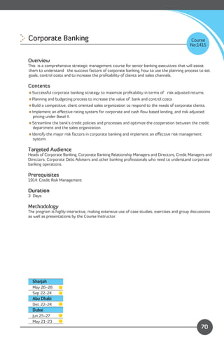 Corporate Banking 
                                                                          Course
                                                                                             No:1415


Overview
This is a comprehensive strategic management course for senior banking executives that will assist
them to understand the success factors of corporate banking, how to use the planning process to set
goals, control costs and to increase the proﬁtability of clients and sales channels.

Contents
Successful corporate banking strategy to maximize proﬁtability in terms of risk adjusted returns.
Planning and budgeting process to increase the value of bank and control costs
Build a competitive, client oriented sales organization to respond to the needs of corporate clients.
Implement an eﬀective rating system for corporate and cash ﬂow based lending, and risk adjusted
  pricing under Basel II.
Streamline the bank’s credit policies and processes and optimize the cooperation between the credit
 department and the sales organization.
Identify the major risk factors in corporate banking and implement an eﬀective risk management
  system.

Targeted Audience
Heads of Corporate Banking, Corporate Banking Relationship Managers and Directors, Credit Managers and
Directors, Corporate Debt Advisers and other banking professionals who need to understand corporate
banking operations.

Prerequisites
1914: Credit Risk Management

Duration
3 Days

Methodology
The program is highly interactive, making extensive use of case studies, exercises and group discussions
as well as presentations by the Course Instructor.




  Sharjah
  May 26-28

  Sep 22-24

  Abu Dhabi
  Dec 22-24
  Dubai
  Jun 25-27
                                                                            Content
  May 21-23
                                                                                                   70
 