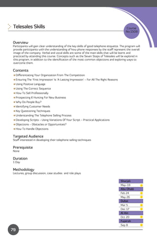 Telesales Skills 
                                                                            Course
                                                                                              No:1508


Overview
Participants will gain clear understanding of the key skills of good telephone etiquette. The program will
provide participants with the understanding of how phone responses by the staﬀ represent the overall
image of the company. Verbal and vocal skills are some of the main skills that will be learnt and
practiced by attending this course. Concepts such as the Seven Steps of Telesales will be explored in
this program, in addition to the identiﬁcation of the most common objections and exploring ways to
overcome them.

Contents
Diﬀerentiating Your Organization From The Competition
Ensuring The 'First Impression' Is 'A Lasting Impression' - For All The Right Reasons
Using Positive Language
Using The Correct Sequence
How To Sell Professionally
Prospecting & Hunting For New Business
Why Do People Buy?
Identifying Customer Needs
Key Questioning Techniques
Understanding The Telephone Selling Process
Developing Scripts - Using Variations Of Your Script - Practical Applications
Objections - Obstacles or Opportunities?
How To Handle Objections

Targeted Audience
Staﬀ interested in developing their telephone selling techniques

Prerequisite
None

Duration
1 Day

Methodology
Lectures, group discussion, case studies and role plays

                                                                                         Sharjah
                                                                                         May-19
                                                                                         Abu Dhabi
                                                                                         Feb 24
                                                                                         May 26
                                                                                         Dubai
                                                                                         Mar 5
                                                                                         Dec 17
                                                                                         Al Ain
                                                                                         Oct 20
                                                                                         Fujairah
               Content
                                                                                         Sep 8
79
 