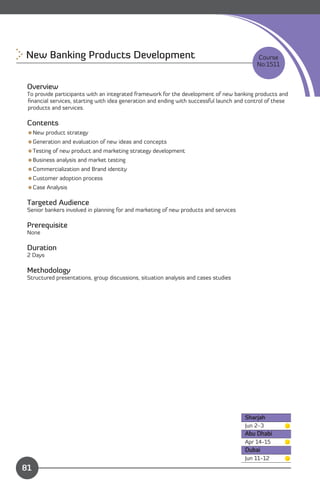 New Banking Products Development 
                                                         Course
                                                                                           No:1511


 Overview
 To provide participants with an integrated framework for the development of new banking products and
 ﬁnancial services, starting with idea generation and ending with successful launch and control of these
 products and services.

 Contents
 New product strategy
 Generation and evaluation of new ideas and concepts
 Testing of new product and marketing strategy development
 Business analysis and market testing
 Commercialization and Brand identity
 Customer adoption process
 Case Analysis

 Targeted Audience
 Senior bankers involved in planning for and marketing of new products and services

 Prerequisite
 None

 Duration
 2 Days

 Methodology
 Structured presentations, group discussions, situation analysis and cases studies




                                                                                       Sharjah
                                                                                       Jun 2-3
                                                                                       Abu Dhabi
                                                                                       Apr 14-15
                                                                                       Dubai
               Content                                                                 Jun 11-12
81
 