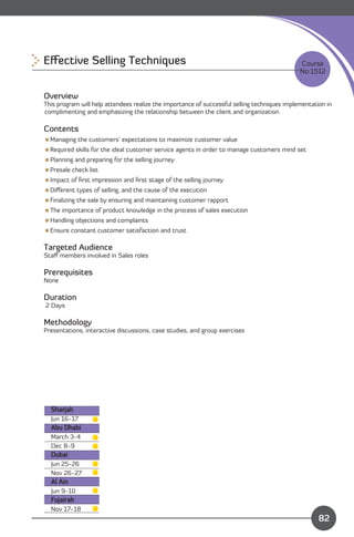 Eﬀective Selling Techniques
                                                                  Course
                                                                                              No:1512


Overview
This program will help attendees realize the importance of successful selling techniques implementation in
complimenting and emphasizing the relationship between the client and organization.

Contents
Managing the customers’ expectations to maximize customer value
Required skills for the ideal customer service agents in order to manage customers mind set
Planning and preparing for the selling journey
Presale check list
Impact of ﬁrst impression and ﬁrst stage of the selling journey
Diﬀerent types of selling, and the cause of the execution
Finalizing the sale by ensuring and maintaining customer rapport
The importance of product knowledge in the process of sales execution
Handling objections and complaints
Ensure constant customer satisfaction and trust

Targeted Audience
Staﬀ members involved in Sales roles

Prerequisites
None

Duration
2 Days

Methodology
Presentations, interactive discussions, case studies, and group exercises




  Sharjah
  Jun 16-17
  Abu Dhabi
  March 3-4
  Dec 8-9
  Dubai
  Jun 25-26
  Nov 26-27
  Al Ain
  Jun 9-10
  Fujairah                                                                   Content
  Nov 17-18
                                                                                                     82 82
 