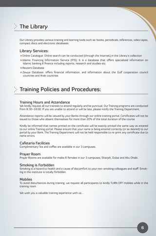 The Library


Our Library provides various training and learning tools such as: books, periodicals, references, video tapes,
compact discs and electronic databases.

Library Services:
Online Catalogue: Online search can be conducted (through the Internet) in the Library’s collection
Islamic Financing Information Service (IFIS): It is a database that oﬀers specialized information on
  Islamic banking & ﬁnance including reports, research and studies etc.
Reuters Database
Zawya Database: oﬀers ﬁnancial information, and information about the Gulf cooperation council
 countries and Arab countries.




Training Policies and Procedures:

Training Hours and Attendance
We kindly request all our trainees to attend regularly and be punctual. Our Training programs are conducted
from 8:30–14:00. If you are unable to attend or will be late, please notify the Training Department.

Attendance reports will be viewed by your Banks through our online training portal. Certiﬁcates will not be
issued to those who absent themselves for more than 20% of the total duration of the course.

Kindly be informed that names printed on the certiﬁcate will be exactly printed the same way as entered
to our online Training portal. Please ensure that your name is being entered correctly (or as desired) to our
portal by your Bank. The Training Department will not be held responsible to re-print any certiﬁcate due to
name errors.

Cafeteria Facilities
Complimentary Tea and coﬀee are available in our 3 campuses.

Prayer Room
Prayer Rooms are available for males & females in our 3 campuses; Sharjah, Dubai and Abu Dhabi.

Smoking is Forbidden
Smoking is a hazard to health and a cause of discomfort to your non-smoking colleagues and staﬀ. Smok­
ing in the institute is totally forbidden.

Mobiles
To avoid disturbances during training, we request all participants to kindly TURN OFF mobiles while in the
training room

We wish you a valuable training experience with us…




                                                                                                        6
 