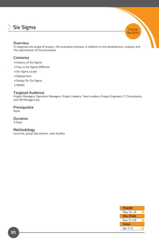 Six Sigma 
                                                                                 Course
                                                                                            No:1614


 Overview
 To diagnose the scope of project, the evaluation process, in addition to the development, analysis and
 the optimization of the processes.

 Contents
 History of Six Sigma
 How is Six Sigma Diﬀerent
 Six Sigma Levels
 Deployment
 Design for Six Sigma
 DMAIC

 Targeted Audience
 Project Managers, Operation Managers, Project Leaders, Team Leaders, Project Engineers, IT Consultants,
 and HR Managers etc.

 Prerequisite
 None

 Duration
 3 Days

 Methodology
 Lectures, group discussions, case studies




                                                                                         Sharjah
                                                                                         May 12-14
                                                                                         Abu Dhabi
                                                                                         Nov 17-19
                                                                                         Dubai
               Content                                                                   Apr 7-9
95
 