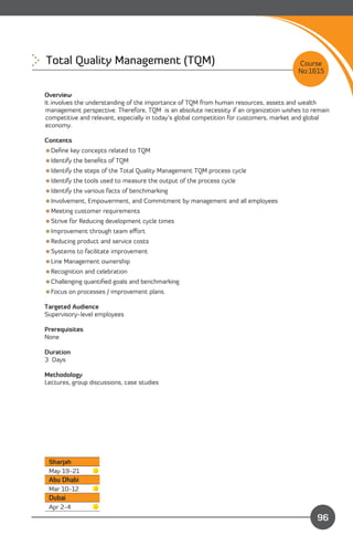 Total Quality Management (TQM) 
                                                        Course
                                                                                        No:1615


Overview
It involves the understanding of the importance of TQM from human resources, assets and wealth
management perspective. Therefore, TQM is an absolute necessity if an organization wishes to remain
competitive and relevant, especially in today’s global competition for customers, market and global
economy.

Contents
Deﬁne key concepts related to TQM
Identify the beneﬁts of TQM
Identify the steps of the Total Quality Management TQM process cycle
Identify the tools used to measure the output of the process cycle
Identify the various facts of benchmarking
Involvement, Empowerment, and Commitment by management and all employees
Meeting customer requirements
Strive for Reducing development cycle times
Improvement through team eﬀort
Reducing product and service costs
Systems to facilitate improvement
Line Management ownership
Recognition and celebration
Challenging quantiﬁed goals and benchmarking
Focus on processes / improvement plans.

Targeted Audience
Supervisory-level employees

Prerequisites
None

Duration
3 Days

Methodology
Lectures, group discussions, case studies




 Sharjah
 May 19-21
 Abu Dhabi
 Mar 10-12
 Dubai
 Apr 2-4                                                                 Content
                                                                                              96
 