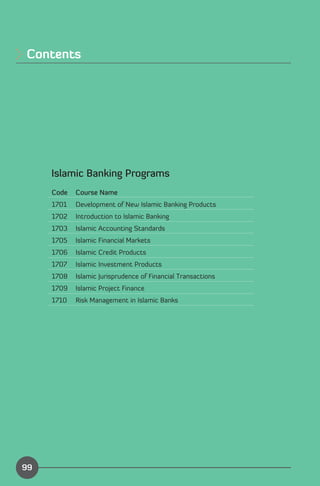 Contents





     Islamic Banking Programs
     Code   Course Name
     1701   Development of New Islamic Banking Products
     1702   Introduction to Islamic Banking
     1703   Islamic Accounting Standards
     1705   Islamic Financial Markets
     1706   Islamic Credit Products
     1707   Islamic Investment Products
     1708   Islamic Jurisprudence of Financial Transactions
     1709   Islamic Project Finance
     1710   Risk Management in Islamic Banks




                                                              Index
99
 