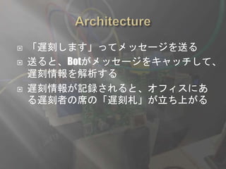  「遅刻します」ってメッセージを送る
 送ると、Botがメッセージをキャッチして、
遅刻情報を解析する
 遅刻情報が記録されると、オフィスにあ
る遅刻者の席の「遅刻札」が立ち上がる
 