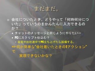  会社についたとき、どうやって「何時何分につ
いた」っていうのをかんたんに入力できるの
か？
 チャットのメッセージと同じようにやりたいー
 PCにスクリプト仕込む？
 自宅や出社途中でPC立ち上げたら誤爆する。
=> 何か簡単な”会社着いたときの1アクション”
で
実現できないかな？
 