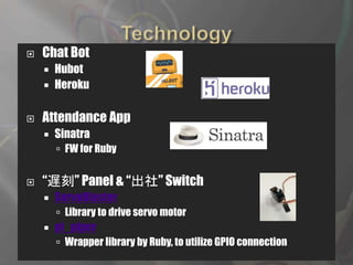  Chat Bot
 Hubot
 Heroku
 Attendance App
 Sinatra
 FW for Ruby
 “遅刻” Panel & “出社” Switch
 ServoBlaster
 Library to drive servo motor
 pi_piper
 Wrapper library by Ruby, to utilize GPIO connection
 