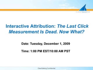 ClearSaleing Confidential Interactive Attribution: The Last Click Measurement Is Dead. Now What? Date: Tuesday, December 1, 2009 Time: 1:00 PM EST/10:00 AM PST 