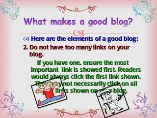 Here are the elements of a good blog: 2. Do not have too many links on your blog.  If you have one, ensure the most important  link is showed first. Readers would always click the first link shown. They may not necessarily click on all the links shown on your blog. 