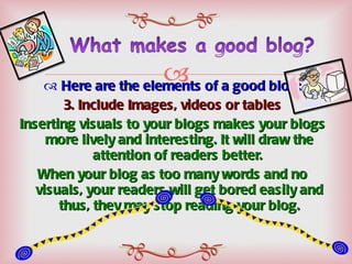 Here are the elements of a good blog: 3. Include Images, videos or tables Inserting visuals to your blogs makes your blogs more lively and interesting. It will draw the attention of readers better.  When your blog as too many words and no visuals, your readers will get bored easily and thus, they may stop reading your blog. 