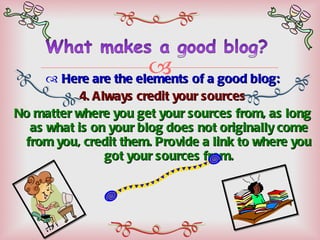 Here are the elements of a good blog: 4. Always credit your sources No matter where you get your sources from, as long as what is on your blog does not originally come from you, credit them. Provide a link to where you got your sources from. 