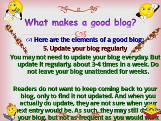 Here are the elements of a good blog: 5. Update your blog regularly You may not need to update your blog everyday. But update it regularly, about 3-4 times in a week. Do not leave your blog unattended for weeks. Readers do not want to keep coming back to your blog, only to find it not updated. And when you actually do update, they are not sure when your next entry would be. As such, they may still drop by your blog, but not as frequent as you would want them to. 
