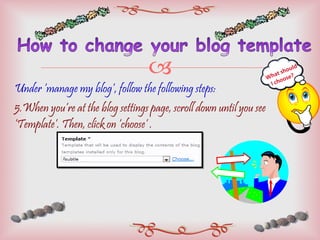 Under ‘manage my blog’, follow the following steps: 5.When you’re at the blog settings page, scroll down until you see ‘Template’. Then, click on ‘choose’ . What should  I choose? 