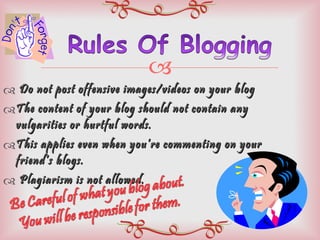 Do not post offensive images/videos on your blog The content of your blog should not contain any vulgarities or hurtful words. This applies even when you’re commenting on your friend’s blogs. Plagiarism is not allowed.  