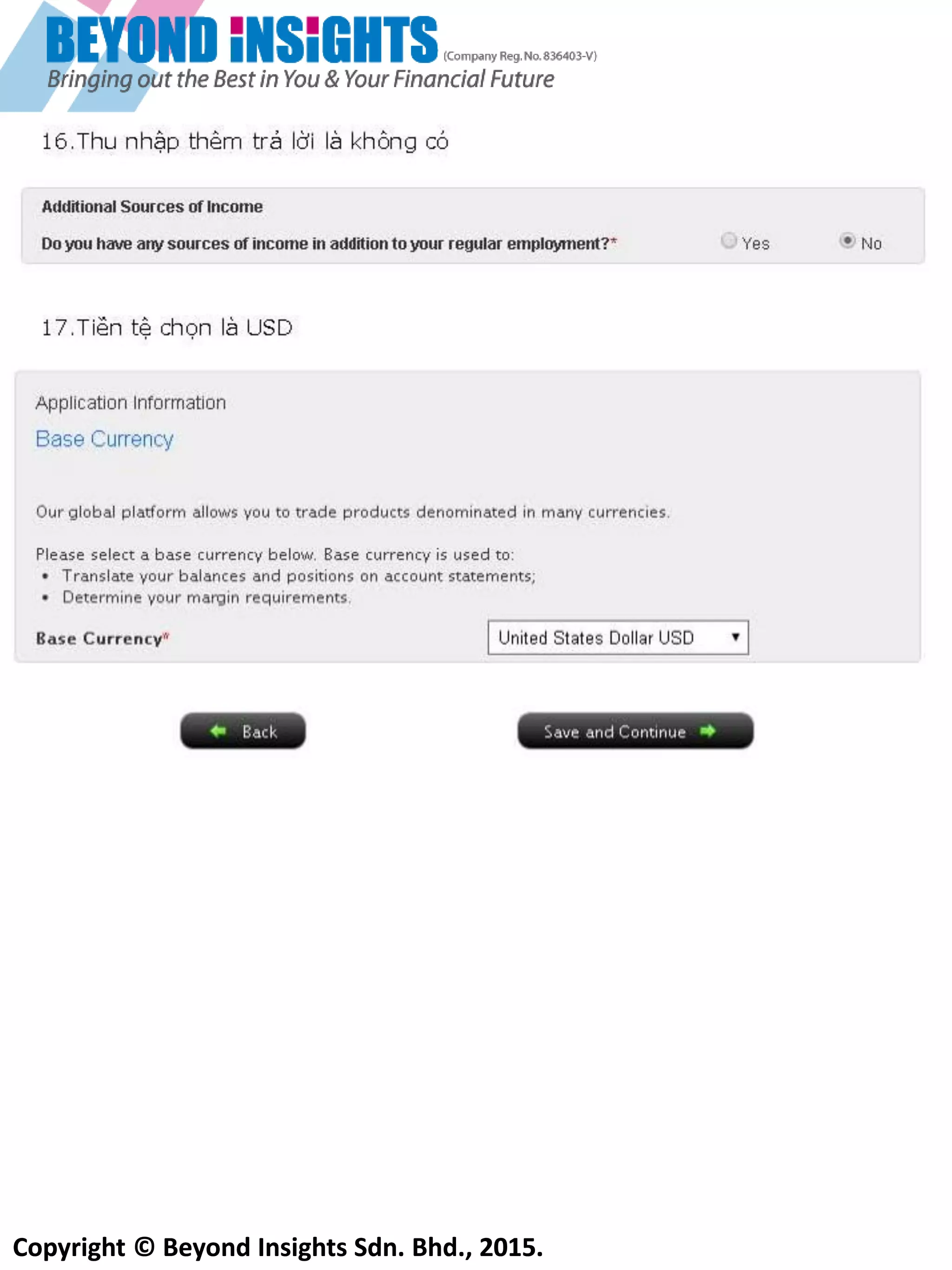 Copyright © Beyond Insights Sdn. Bhd., 2015.
11) Chọn loại tiền tệ cơ bản cho tài khoản của bạn. Nếu bạn giao dịch chủ yếu ở thị trường Mỹ thìnên
chọn loại tiền tệ là USD. Bạn có thể thay đổi loại tiền tệ sau.
Chú ý rằng, trong tương lại nếu bạn muốn thay đổi loại tiền tệ cơ bản sẽ sử dụng , trước tiên bạn cần
phải đóng tất cả các giao dịch đã, sau đó bạn mới có thể yêu cầu IB đổi loại tiền tệ cơ bản cho bạn
12) Bần cần phầi điên vầo mầu W8-BEN. Nổ sê cho biêt rầng bần khổng phầi lầ cổng dần hoầc thưởng trủ
nhần của Mỹ
Chọn cái
này
Chổn phần tên đầt nưởc của
bần. Chổn ‘’N/A’’ nêu khổng
cổ tên đầt nưởc
 