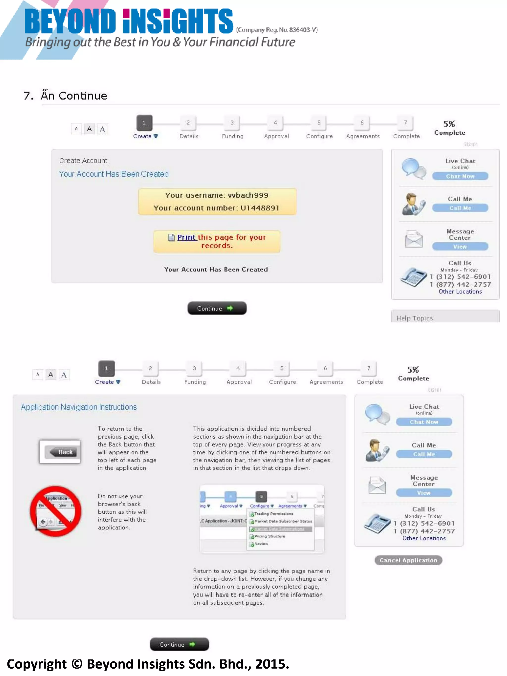 Copyright © Beyond Insights Sdn. Bhd., 2015.
4) Điền đầy đủ vào form dưới đây. Nhớ tên sử dụng và mật khẩu!
o Tên sử dụng phải bao gồm 3 chữ cái và 3 số, 8 hoặc 9 ký tự và bắt đầu bằng 1 chữ số
o Mât khẩu phải bao gồm:
 Ít nhất 1 ký tự abc
 ít nhất 1 ký tựsố
 Phải gồm 6-8 ký tự (không có dấu cách)
5) Sau khi bạn hoàn thành mẫu trên đây, sẽ xuất hiện các nội dung sau:
Chọn ‘’Stocks, Options, Futures, Forex, Bonds”, bạn sẽ có thể giao dịch cả cổ phiếu và CFD (Cho dù
nếu bạn không đạt yêu cầu tối thiểu để giao dịch Hợp đồng Quyền Chọn và Tương Lai (Option &
Futures). Bạn có thế thêm CFD trong mục Configuration sau.
Nếu bạn chọn ‘’CFDs and Metals only’’ sau đó bạn có thể bị giới hạn và chỉ có thể giao dịch CFD và kim
loại quý (Vídụ: Vàng và Bạc). Quá trình duyệt hồ sơ có thể đơn giản hơn nhưng tài khoản của bạn sẽ
mở theo IB, UK và đây là 1 cách thức để khước từ thuế
 