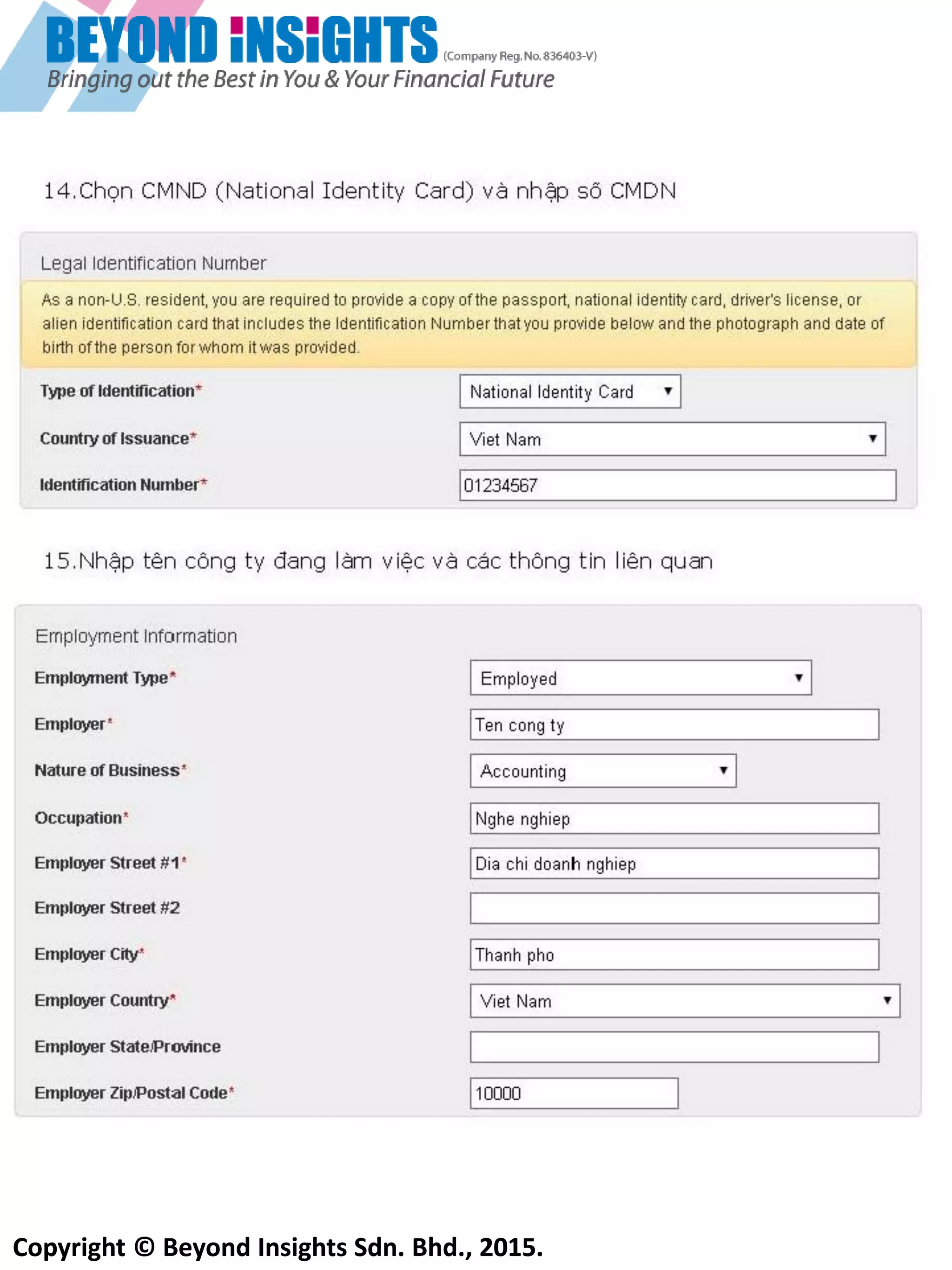 Copyright © Beyond Insights Sdn. Bhd., 2015.
10) Điền thông tin của bạn
Điền thông tin chi tiết
của bạn
Chọn ‘’No’’ nếu bạn không
phải thường trú nhân của
Mỹ
Phần mã số thuế thu nhập
của bạn
Chọn ‘’ I don’t have a tax
identification number” nếu
bạn không có
Điền thông tin công việc
của bạn
Ghi nhớ rằng người thất
nghiệp hoặc nghỉ hưu có
thể sẽ bị lệ thuộc về nguồn
tài chính hoặc về chiến
lược. Bạn sẽ cần khai báo
thêm thông tin về tài sản
và các nguồn thu nhập
khác trong trường hợp này
Điền các thông tin dưới đây
cho người Malaysia, Tốt
nhất nên sử dụng số Chứng
Minh Nhân Dân (IC) hơn là
sử dụng hộ chiếu vìhộ
chiếu chỉ có thời hạn 5 năm
và số hộ chiếu sẽ thay đổi
 