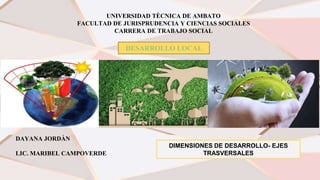 UNIVERSIDAD TÈCNICA DE AMBATO
FACULTAD DE JURISPRUDENCIA Y CIENCIAS SOCIALES
CARRERA DE TRABAJO SOCIAL
DESARROLLO LOCAL
DAYANA JORDÀN
LIC. MARIBEL CAMPOVERDE
DIMENSIONES DE DESARROLLO- EJES
TRASVERSALES
 