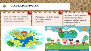 CARACTERÌSTICAS
Tiene en cuenta las economias
locales que estan integradas en el
sistema nacional econòmico.
Piensan en lo global y actuan
de la mejor manera
localmente.
Apoyan a la integraciòn de
las instituciones de la
economìa local en redes de
caracter nacional o
internacional
 
