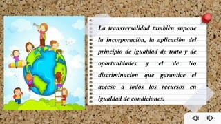 La transversalidad tambièn supone
la incorporaciòn, la aplicaciòn del
principio de igualdad de trato y de
oportunidades y el de No
discriminacion que garantice el
acceso a todos los recursos en
igualdad de condiciones.
 