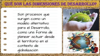 Son procesos que
surgen como un
modelo alternativo
para el Desarrollo,
como una forma de
planear actuar desde
el territorio en el
contexto de
globalizaciòn
Què son las DIMENSIONES DE DESARROLLO?
 