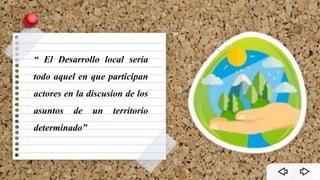 “ El Desarrollo local seria
todo aquel en que participan
actores en la discusion de los
asuntos de un territorio
determinado”
 