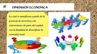 DIMENSIÒN ECONÒMICA
La cual se manifiesta a partir de la
gerencia de inversion y las
reinversiones de parte del capital,
con la finalidad de diversificar la
economìa local.
 