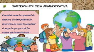 DIMENSIÒN POLÌTICA ADMINISTRATIVA
Entendida como la capacidad de
diseñar y ejecutar polìticas de
desarrollo, asi como la capacidad
de negociar por parte de los
actores del desarrollo local.
 