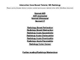 Interactive Case Based Tutorial, M3 Radiology
Please use touchscreen device to review curated open access material online within SlideShare document
Normal AXR
AXR (examples)
Normal Ultrasound
Normal CT
Radiology Bowel Perforation
Radiology Bowel Obstruction
Radiology Acute Appendicitis
Radiology Acute Cholecystitis
Radiology Acute Diverticulitis
Radiology Acute Pancreatitis
Radiology Colon Cancer
Further reading/Radiology Masterclass
 