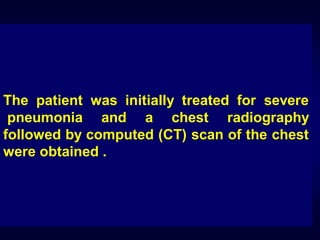 The patient was initially treated for severe
pneumonia and a chest radiography
followed by computed (CT) scan of the chest
were obtained .

 