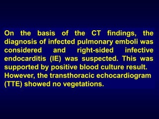 On the basis of the CT findings, the
diagnosis of infected pulmonary emboli was
considered
and
right-sided
infective
endocarditis (IE) was suspected. This was
supported by positive blood culture result.
However, the transthoracic echocardiogram
(TTE) showed no vegetations.

 