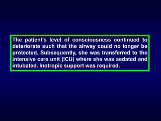 The patient's level of consciousness continued to
deteriorate such that the airway could no longer be
protected. Subsequently, she was transferred to the
intensive care unit (ICU) where she was sedated and
intubated. Inotropic support was required.

 