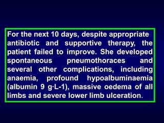 For the next 10 days, despite appropriate
antibiotic and supportive therapy, the
patient failed to improve. She developed
spontaneous
pneumothoraces
and
several other complications, including
anaemia, profound hypoalbuminaemia
(albumin 9 g·L-1), massive oedema of all
limbs and severe lower limb ulceration.

 