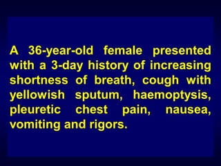 A 36-year-old female presented
with a 3-day history of increasing
shortness of breath, cough with
yellowish sputum, haemoptysis,
pleuretic chest pain, nausea,
vomiting and rigors.

 