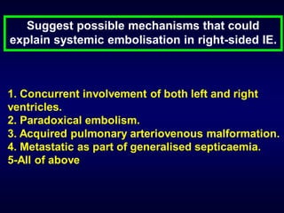 Suggest possible mechanisms that could
explain systemic embolisation in right-sided IE.

1. Concurrent involvement of both left and right
ventricles.
2. Paradoxical embolism.
3. Acquired pulmonary arteriovenous malformation.
4. Metastatic as part of generalised septicaemia.
5-All of above

 