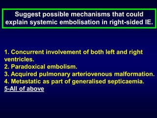 Suggest possible mechanisms that could
explain systemic embolisation in right-sided IE.

1. Concurrent involvement of both left and right
ventricles.
2. Paradoxical embolism.
3. Acquired pulmonary arteriovenous malformation.
4. Metastatic as part of generalised septicaemia.
5-All of above

 
