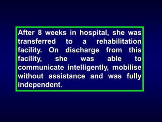 After 8 weeks in hospital, she was
transferred to a rehabilitation
facility. On discharge from this
facility,
she
was
able
to
communicate intelligently, mobilise
without assistance and was fully
independent.

 