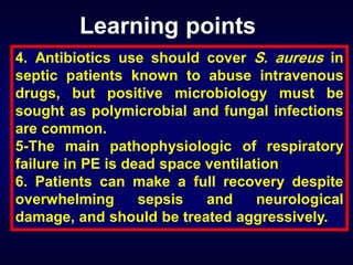 Learning points
4. Antibiotics use should cover S. aureus in
septic patients known to abuse intravenous
drugs, but positive microbiology must be
sought as polymicrobial and fungal infections
are common.
5-The main pathophysiologic of respiratory
failure in PE is dead space ventilation
6. Patients can make a full recovery despite
overwhelming
sepsis
and
neurological
damage, and should be treated aggressively.

 
