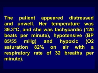 The patient appeared distressed
and unwell. Her temperature was
39.3°C, and she was tachycardic (120
beats per minute), hypotensive (BP
85/55 mHg) and hypoxic
(O2
saturation 82% on air with a
respiratory rate of 32 breaths per
minute).

 