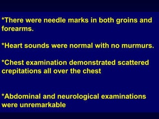*There were needle marks in both groins and
forearms.
*Heart sounds were normal with no murmurs.
*Chest examination demonstrated scattered
crepitations all over the chest

*Abdominal and neurological examinations
were unremarkable

 