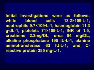 Initial investigations were as follows:
white
blood
cells
13.2×109·L-1,
neutrophils 9.7×109·L-1, haemoglobin 11.3
g·dL-1, platelets 71×109·L-1, INR of 1.5,
creatinine 2.3mg/DL, urea 84 mg/DL,
alkaline phosphatase 195 IU·L-1, alanine
aminotransferase 63 IU·L-1, and Creactive protein 285 mg·L-1.

 
