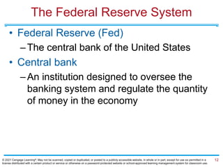 The Federal Reserve System
• Federal Reserve (Fed)
–The central bank of the United States
• Central bank
–An institution designed to oversee the
banking system and regulate the quantity
of money in the economy
12
© 2021 Cengage Learning®. May not be scanned, copied or duplicated, or posted to a publicly accessible website, in whole or in part, except for use as permitted in a
license distributed with a certain product or service or otherwise on a password-protected website or school-approved learning management system for classroom use.
 