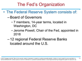 The Fed’s Organization
• The Federal Reserve System consists of:
–Board of Governors
• 7 members, 14-year terms, located in
Washington, DC
• Jerome Powell, Chair of the Fed, appointed in
2018
–12 regional Federal Reserve Banks
located around the U.S.
13
© 2021 Cengage Learning®. May not be scanned, copied or duplicated, or posted to a publicly accessible website, in whole or in part, except for use as permitted in a
license distributed with a certain product or service or otherwise on a password-protected website or school-approved learning management system for classroom use.
 
