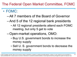 The Federal Open Market Committee, FOMC
• FOMC:
–All 7 members of the Board of Governor
–And 5 of the 12 regional bank presidents
• All 12 regional presidents attend each FOMC
meeting, but only 5 get to vote
–Open-market operations, OMO:
• Buy U.S. government bonds to increase the
money supply
• Sell U. S. government bonds to decrease the
money supply
15
© 2021 Cengage Learning®. May not be scanned, copied or duplicated, or posted to a publicly accessible website, in whole or in part, except for use as permitted in a
license distributed with a certain product or service or otherwise on a password-protected website or school-approved learning management system for classroom use.
 