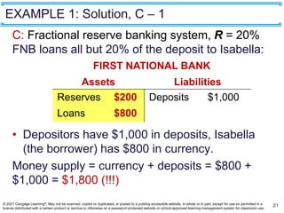 EXAMPLE 1: Solution, C – 1
21
C: Fractional reserve banking system, R = 20%
FNB loans all but 20% of the deposit to Isabella:
• Depositors have $1,000 in deposits, Isabella
(the borrower) has $800 in currency.
Money supply = currency + deposits = $800 +
$1,000 = $1,800 (!!!)
FIRST NATIONAL BANK
Assets Liabilities
Reserves $200
Loans $800
Deposits $1,000
© 2021 Cengage Learning®. May not be scanned, copied or duplicated, or posted to a publicly accessible website, in whole or in part, except for use as permitted in a
license distributed with a certain product or service or otherwise on a password-protected website or school-approved learning management system for classroom use.
 
