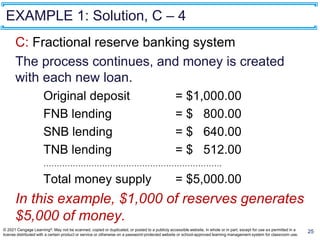 EXAMPLE 1: Solution, C – 4
C: Fractional reserve banking system
The process continues, and money is created
with each new loan.
Original deposit = $1,000.00
FNB lending = $ 800.00
SNB lending = $ 640.00
TNB lending = $ 512.00
………………………………………………………….
Total money supply = $5,000.00
In this example, $1,000 of reserves generates
$5,000 of money.
25
© 2021 Cengage Learning®. May not be scanned, copied or duplicated, or posted to a publicly accessible website, in whole or in part, except for use as permitted in a
license distributed with a certain product or service or otherwise on a password-protected website or school-approved learning management system for classroom use.
 