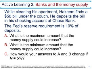 Active Learning 2: Banks and the money supply
While cleaning his apartment, Hakeem finds a
$50 bill under the couch. He deposits the bill
in his checking account at Chase Bank.
The Fed’s reserve requirement is 10% of
deposits.
A. What is the maximum amount that the
money supply could increase?
B. What is the minimum amount that the
money supply could increase?
C. How would your answers to A and B change if
R = 5%?
27
© 2021 Cengage Learning®. May not be scanned, copied or duplicated, or posted to a publicly accessible website, in whole or in part, except for use as permitted in a
license distributed with a certain product or service or otherwise on a password-protected website or school-approved learning management system for classroom use.
 