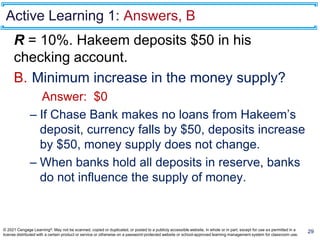 Active Learning 1: Answers, B
R = 10%. Hakeem deposits $50 in his
checking account.
B. Minimum increase in the money supply?
Answer: $0
– If Chase Bank makes no loans from Hakeem’s
deposit, currency falls by $50, deposits increase
by $50, money supply does not change.
– When banks hold all deposits in reserve, banks
do not influence the supply of money.
29
© 2021 Cengage Learning®. May not be scanned, copied or duplicated, or posted to a publicly accessible website, in whole or in part, except for use as permitted in a
license distributed with a certain product or service or otherwise on a password-protected website or school-approved learning management system for classroom use.
 