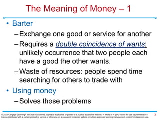 The Meaning of Money – 1
• Barter
–Exchange one good or service for another
–Requires a double coincidence of wants:
unlikely occurrence that two people each
have a good the other wants.
–Waste of resources: people spend time
searching for others to trade with
• Using money
–Solves those problems
3
© 2021 Cengage Learning®. May not be scanned, copied or duplicated, or posted to a publicly accessible website, in whole or in part, except for use as permitted in a
license distributed with a certain product or service or otherwise on a password-protected website or school-approved learning management system for classroom use.
 